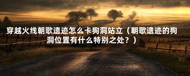 穿越火线朝歌遗迹怎么卡狗洞站立（朝歌遗迹的狗洞位置有什么特别之处？）