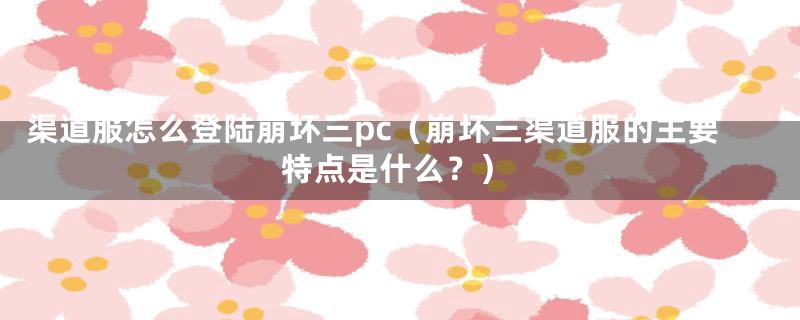 渠道服怎么登陆崩坏三pc（崩坏三渠道服的主要特点是什么？）