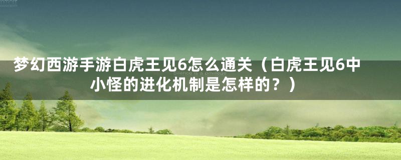 梦幻西游手游白虎王见6怎么通关（白虎王见6中小怪的进化机制是怎样的？）