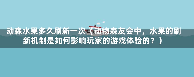 动森水果多久刷新一次（动物森友会中，水果的刷新机制是如何影响玩家的游戏体验的？）