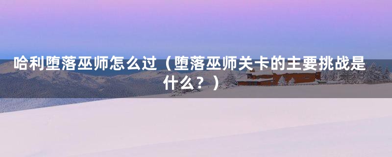 哈利堕落巫师怎么过（堕落巫师关卡的主要挑战是什么？）