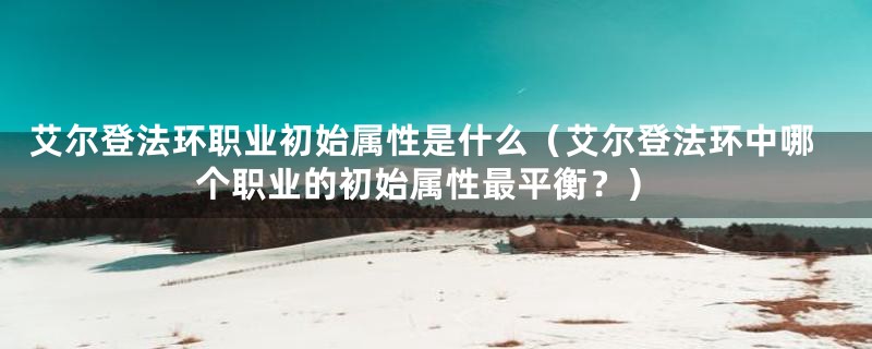 艾尔登法环职业初始属性是什么（艾尔登法环中哪个职业的初始属性最平衡？）