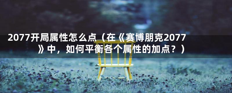 2077开局属性怎么点（在《赛博朋克2077》中，如何平衡各个属性的加点？）