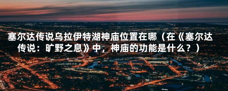 塞尔达传说乌拉伊特湖神庙位置在哪（在《塞尔达传说：旷野之息》中，神庙的功能是什么？）