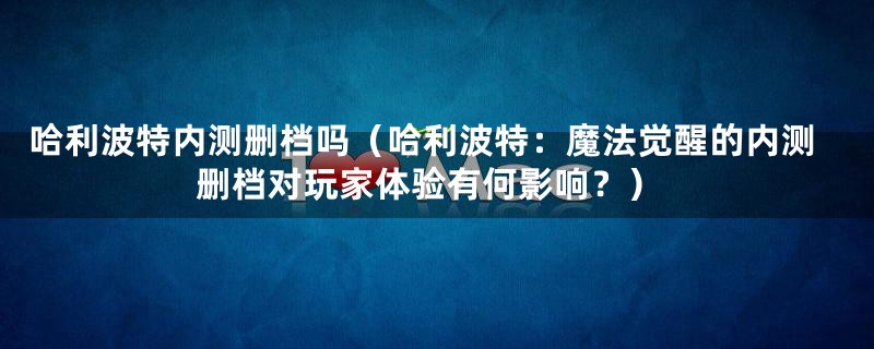 哈利波特内测删档吗（哈利波特：魔法觉醒的内测删档对玩家体验有何影响？）