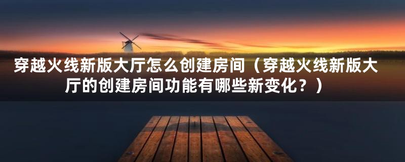 穿越火线新版大厅怎么创建房间（穿越火线新版大厅的创建房间功能有哪些新变化？）