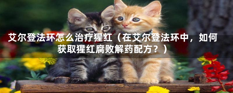 艾尔登法环怎么治疗猩红（在艾尔登法环中，如何获取猩红腐败解药配方？）