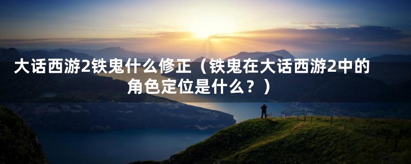 大话西游2铁鬼什么修正（铁鬼在大话西游2中的角色定位是什么？）