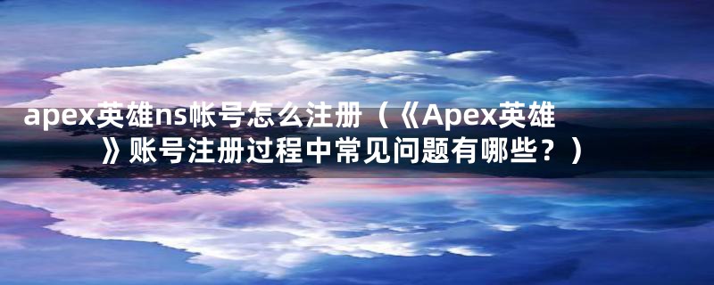 apex英雄ns帐号怎么注册（《Apex英雄》账号注册过程中常见问题有哪些？）