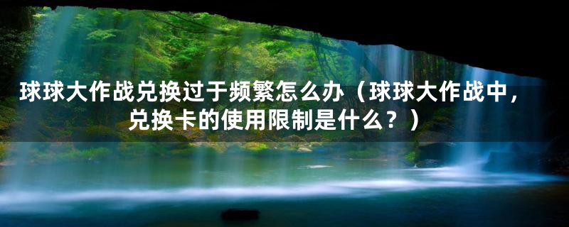 球球大作战兑换过于频繁怎么办（球球大作战中，兑换卡的使用限制是什么？）