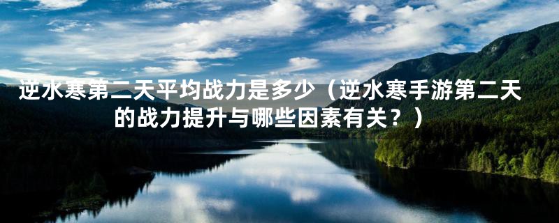 逆水寒第二天平均战力是多少（逆水寒手游第二天的战力提升与哪些因素有关？）