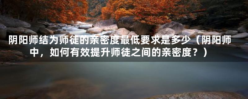 阴阳师结为师徒的亲密度最低要求是多少（阴阳师中，如何有效提升师徒之间的亲密度？）