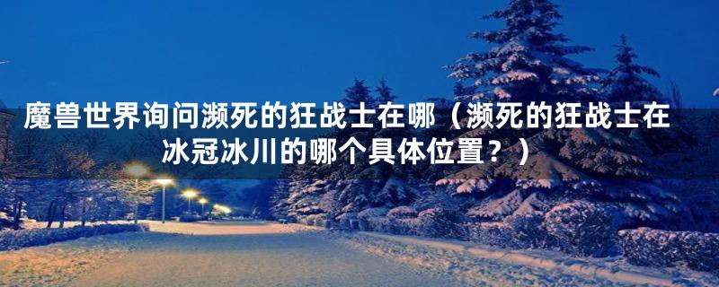 魔兽世界询问濒死的狂战士在哪（濒死的狂战士在冰冠冰川的哪个具体位置？）