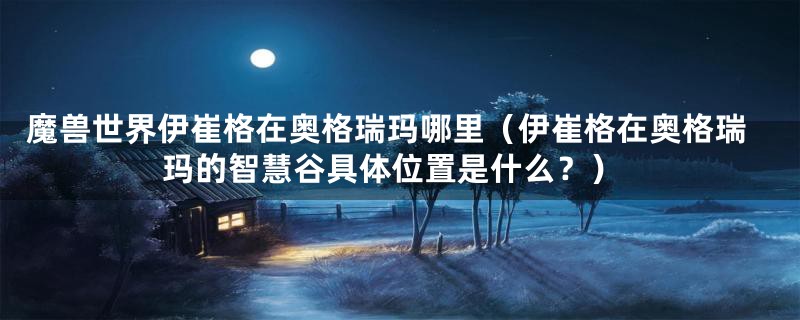 魔兽世界伊崔格在奥格瑞玛哪里（伊崔格在奥格瑞玛的智慧谷具体位置是什么？）