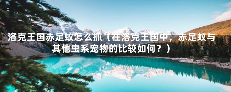 洛克王国赤足蚁怎么抓（在洛克王国中，赤足蚁与其他虫系宠物的比较如何？）