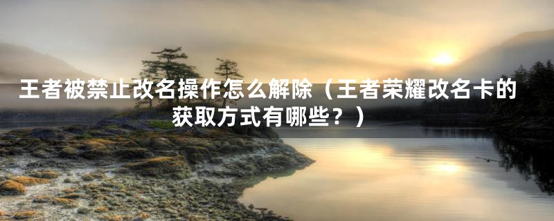 王者被禁止改名操作怎么解除（王者荣耀改名卡的获取方式有哪些？）