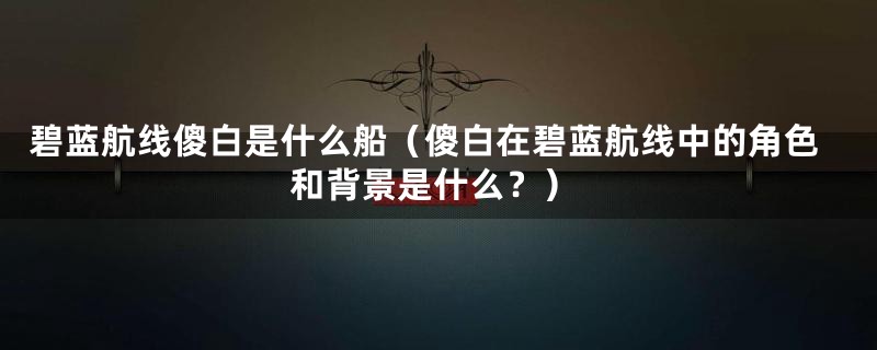 碧蓝航线傻白是什么船（傻白在碧蓝航线中的角色和背景是什么？）