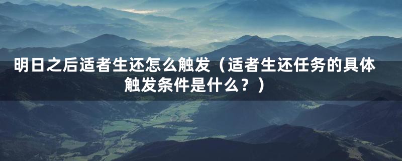 明日之后适者生还怎么触发（适者生还任务的具体触发条件是什么？）