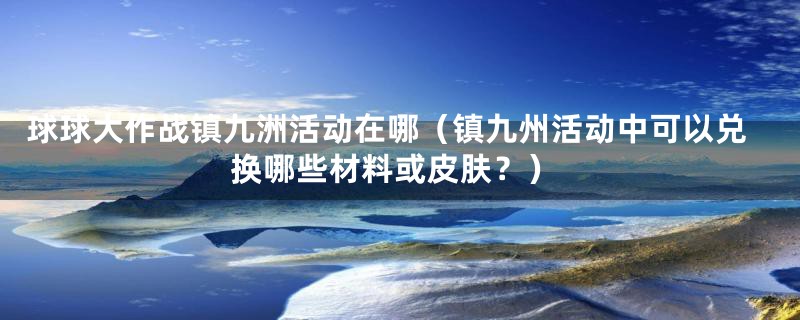 球球大作战镇九洲活动在哪（镇九州活动中可以兑换哪些材料或皮肤？）