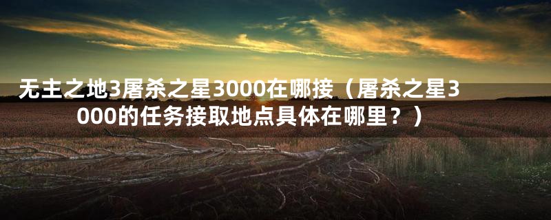 无主之地3屠杀之星3000在哪接（屠杀之星3000的任务接取地点具体在哪里？）