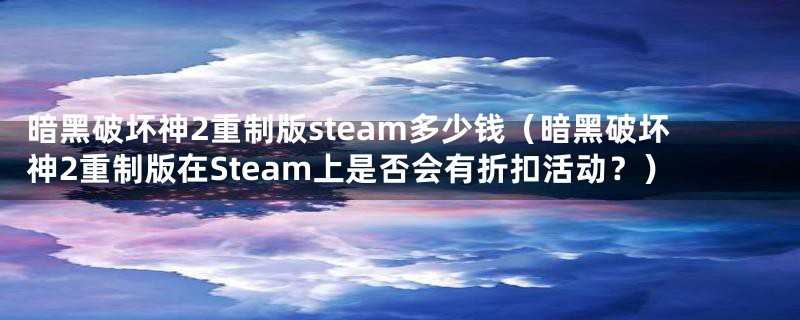 暗黑破坏神2重制版steam多少钱（暗黑破坏神2重制版在Steam上是否会有折扣活动？）