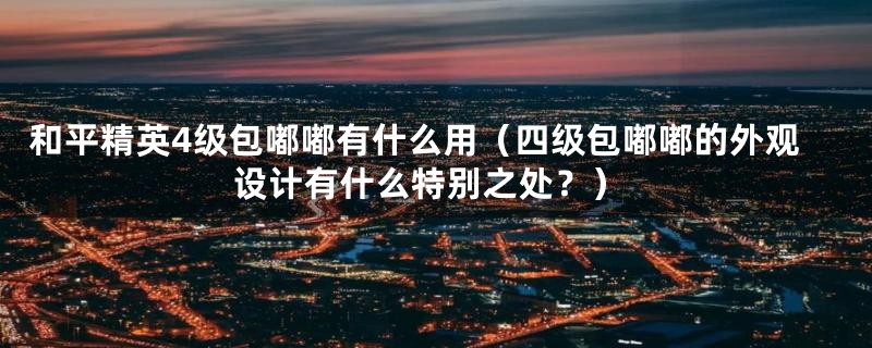 和平精英4级包嘟嘟有什么用（四级包嘟嘟的外观设计有什么特别之处？）