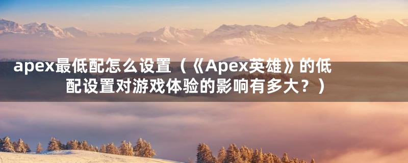 apex最低配怎么设置（《Apex英雄》的低配设置对游戏体验的影响有多大？）