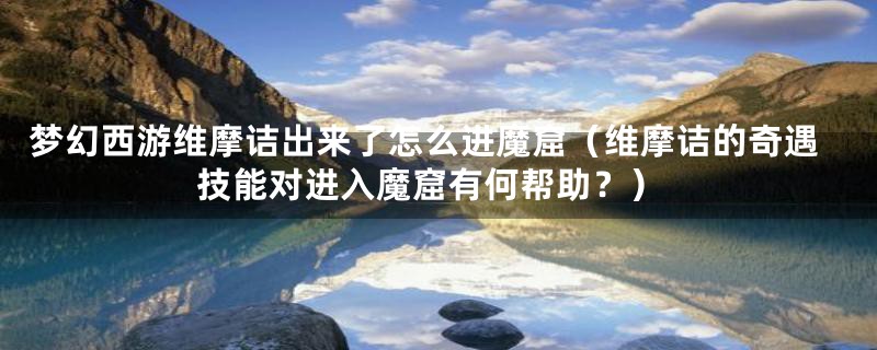 梦幻西游维摩诘出来了怎么进魔窟（维摩诘的奇遇技能对进入魔窟有何帮助？）