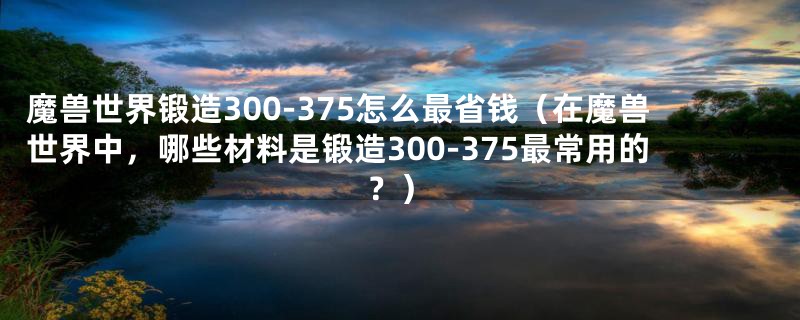 魔兽世界锻造300-375怎么最省钱（在魔兽世界中，哪些材料是锻造300-375最常用的？）