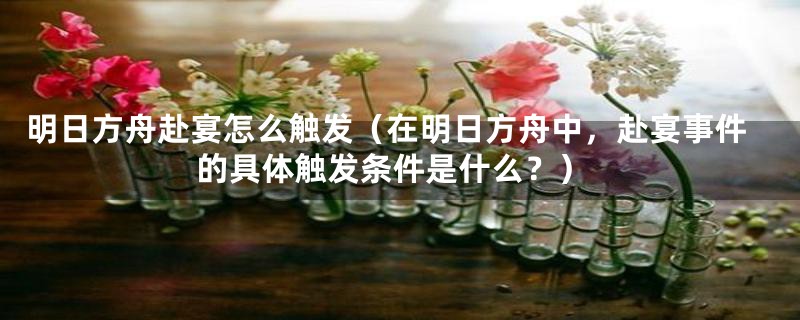 明日方舟赴宴怎么触发（在明日方舟中，赴宴事件的具体触发条件是什么？）