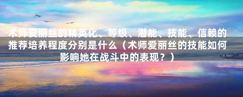 术师爱丽丝的精英化、等级、潜能、技能、信赖的推荐培养程度分别是什么（术师爱丽丝的技能如何影响她在战斗中的表现？）