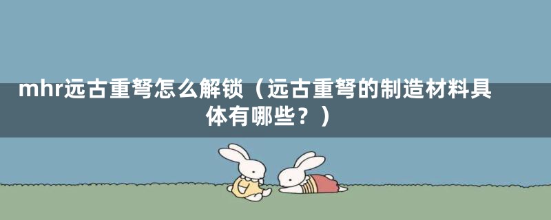 mhr远古重弩怎么解锁（远古重弩的制造材料具体有哪些？）