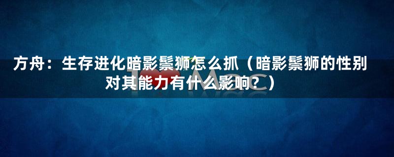 方舟：生存进化暗影鬃狮怎么抓（暗影鬃狮的性别对其能力有什么影响？）