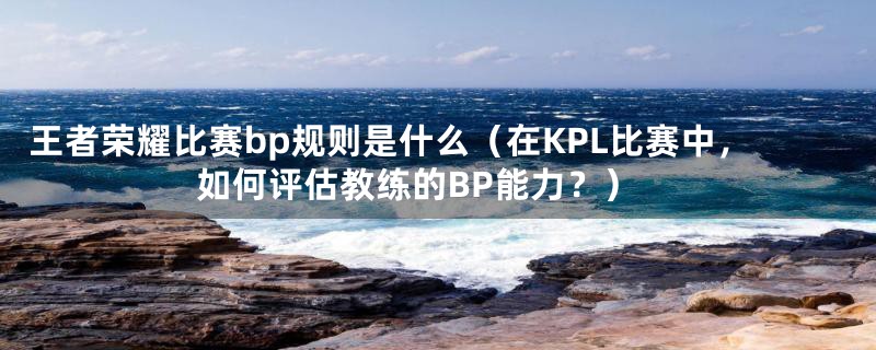 王者荣耀比赛bp规则是什么（在KPL比赛中，如何评估教练的BP能力？）