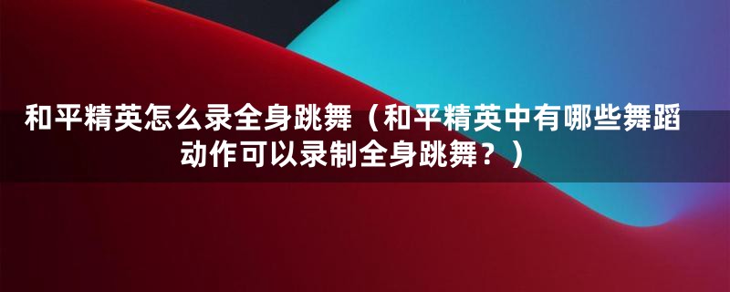 和平精英怎么录全身跳舞（和平精英中有哪些舞蹈动作可以录制全身跳舞？）