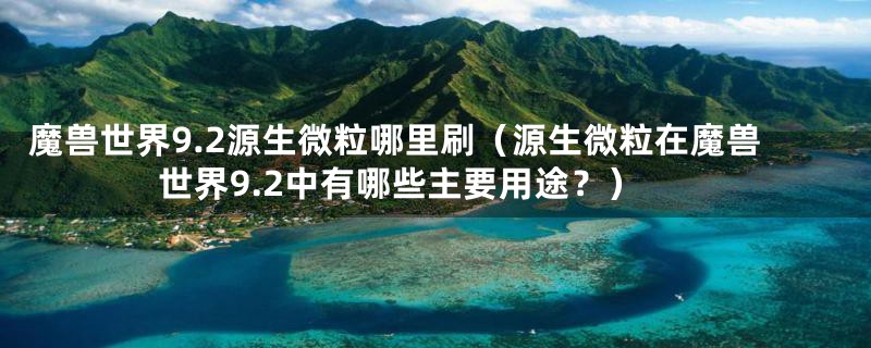 魔兽世界9.2源生微粒哪里刷（源生微粒在魔兽世界9.2中有哪些主要用途？）