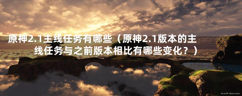 原神2.1主线任务有哪些（原神2.1版本的主线任务与之前版本相比有哪些变化？）