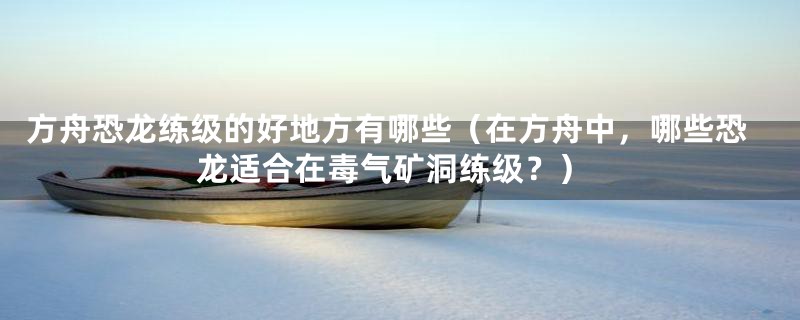 方舟恐龙练级的好地方有哪些（在方舟中，哪些恐龙适合在毒气矿洞练级？）