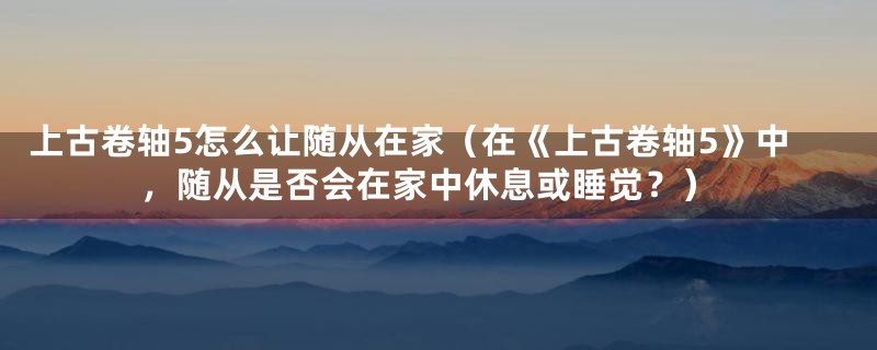 上古卷轴5怎么让随从在家（在《上古卷轴5》中，随从是否会在家中休息或睡觉？）