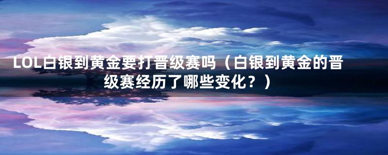 LOL白银到黄金要打晋级赛吗（白银到黄金的晋级赛经历了哪些变化？）