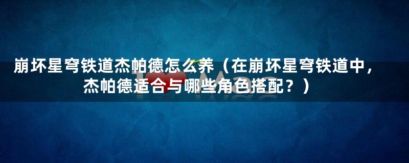 崩坏星穹铁道杰帕德怎么养（在崩坏星穹铁道中，杰帕德适合与哪些角色搭配？）