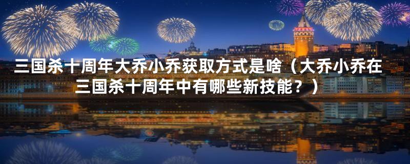 三国杀十周年大乔小乔获取方式是啥（大乔小乔在三国杀十周年中有哪些新技能？）