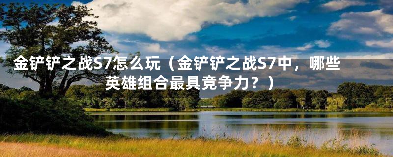 金铲铲之战S7怎么玩（金铲铲之战S7中，哪些英雄组合最具竞争力？）