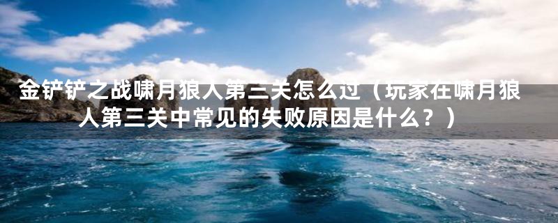 金铲铲之战啸月狼人第三关怎么过（玩家在啸月狼人第三关中常见的失败原因是什么？）