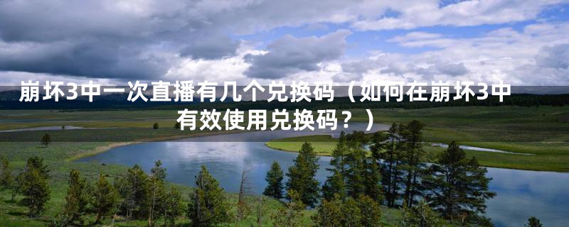 崩坏3中一次直播有几个兑换码（如何在崩坏3中有效使用兑换码？）