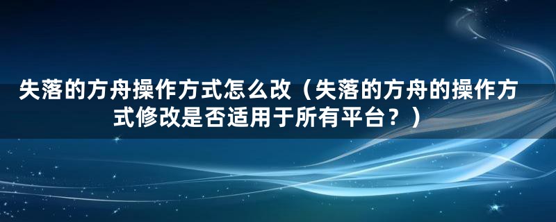 失落的方舟操作方式怎么改（失落的方舟的操作方式修改是否适用于所有平台？）