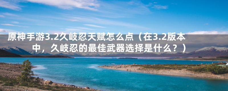 原神手游3.2久岐忍天赋怎么点（在3.2版本中，久岐忍的最佳武器选择是什么？）