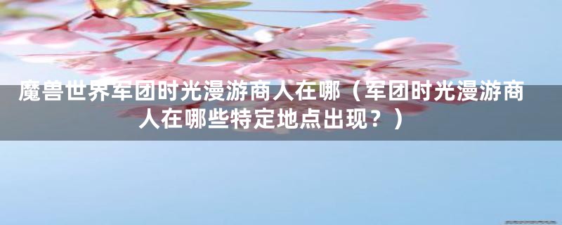 魔兽世界军团时光漫游商人在哪（军团时光漫游商人在哪些特定地点出现？）