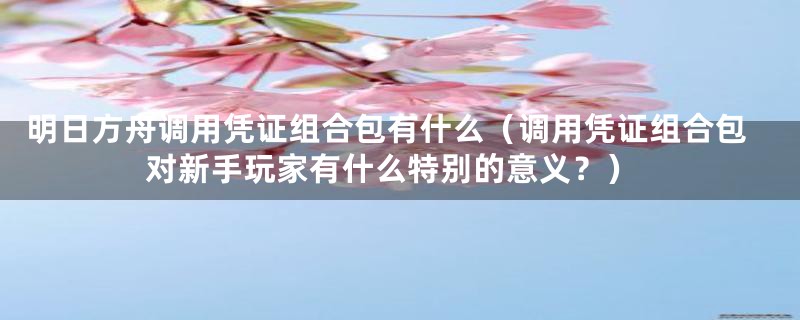 明日方舟调用凭证组合包有什么（调用凭证组合包对新手玩家有什么特别的意义？）