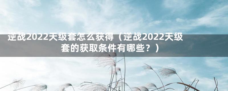 逆战2022天级套怎么获得（逆战2022天级套的获取条件有哪些？）